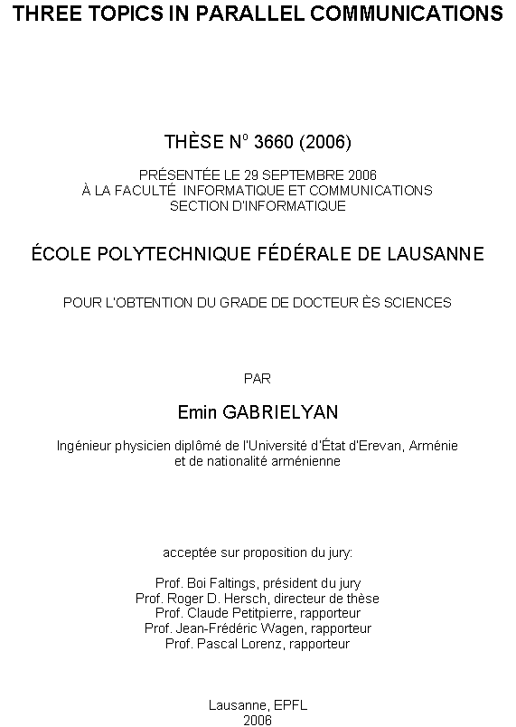 Text Box: THREE TOPICS IN PARALLEL COMMUNICATIONS







THSE No 3660 (2006)

PRSENTE LE 29 SEPTEMBRE 2006
 LA FACULT  INFORMATIQUE ET COMMUNICATIONS
SECTION DINFORMATIQUE


COLE POLYTECHNIQUE FDRALE DE LAUSANNE


POUR LOBTENTION DU GRADE DE DOCTEUR S SCIENCES




PAR

Emin GABRIELYAN

Ingnieur physicien diplm de lUniversit dtat dErevan, Armnie
et de nationalit armnienne





accepte sur proposition du jury:

Prof. Boi Faltings, prsident du jury
Prof. Roger D. Hersch, directeur de thse
Prof. Claude Petitpierre, rapporteur
Prof. Jean-Frdric Wagen, rapporteur
Prof. Pascal Lorenz, rapporteur



Lausanne, EPFL
2006
