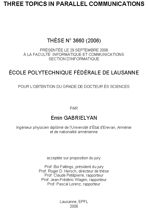 Text Box: THREE TOPICS IN PARALLEL COMMUNICATIONS







THSE No 3660 (2006)

PRSENTE LE 29 SEPTEMBRE 2006
 LA FACULT  INFORMATIQUE ET COMMUNICATIONS
SECTION DINFORMATIQUE


COLE POLYTECHNIQUE FDRALE DE LAUSANNE


POUR LOBTENTION DU GRADE DE DOCTEUR S SCIENCES




PAR

Emin GABRIELYAN

Ingnieur physicien diplm de lUniversit dtat dErevan, Armnie
et de nationalit armnienne





accepte sur proposition du jury:

Prof. Boi Faltings, prsident du jury
Prof. Roger D. Hersch, directeur de thse
Prof. Claude Petitpierre, rapporteur
Prof. Jean-Frdric Wagen, rapporteur
Prof. Pascal Lorenz, rapporteur



Lausanne, EPFL
2006
