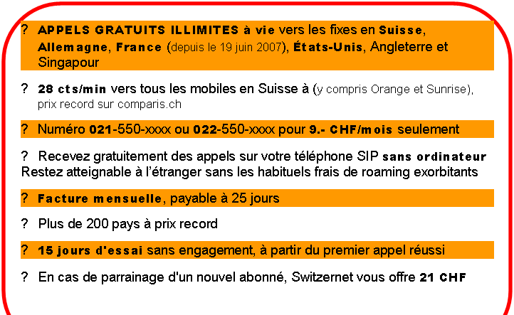 Rounded Rectangle: ►	APPELS GRATUITS ILLIMITES  vie vers les fixes en Suisse, Allemagne, France (depuis le 19 juin 2007), tats-Unis, Angleterre et Singapour
►	28 cts/min vers tous les mobiles en Suisse  (y compris Orange et Sunrise), prix record sur comparis.ch
►	Numro 021-550-xxxx ou 022-550-xxxx pour 9.- CHF/mois seulement
►	Recevez gratuitement des appels sur votre tlphone SIP sans ordinateur
Restez atteignable  ltranger sans les habituels frais de roaming exorbitants
►	Facture mensuelle, payable  25 jours
►	Plus de 200 pays  prix record
►	15 jours d'essai sans engagement,  partir du premier appel russi
►	En cas de parrainage d'un nouvel abonn, Switzernet vous offre 21 CHF
