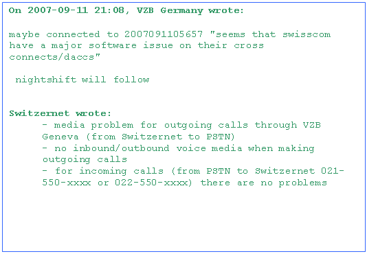 Text Box: On 2007-09-11 21:08, VZB Germany wrote:

maybe connected to 2007091105657 "seems that swisscom have a major software issue on their cross connects/daccs"

 nightshift will follow


Switzernet wrote:
- media problem for outgoing calls through VZB Geneva (from Switzernet to PSTN)
- no inbound/outbound voice media when making outgoing calls
- for incoming calls (from PSTN to Switzernet 021-550-xxxx or 022-550-xxxx) there are no problems

