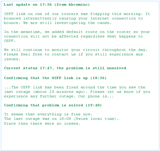 Text Box: Last update on 17:26 (from bbcominc)

OSPF link on one of our routers was flapping this morning. It bounced intermittently causing your Internet connection to bounce. We are still investigating the cause. 

In the meantime, we added default route on the router so your connection will not be affected regardless what happens to OSPF.

We will continue to monitor your circuit throughout the day. Please feel free to contact us if you still experience any issues.

Current status 17:47, the problem is still unsolved

Confirming that the OSFP link is up (18:26)

...The OSPF link has been fixed around the time you saw the last outage (about 25 minutes ago). Please let us know if you experience any further outage. Our phone is...

Confirming that problem is solved (19:40)

It seems that everything is fine now.
The last outage was on 18:08 (Swiss local time).
Since then there were no losses.
